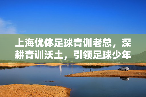 上海优体足球青训老总，深耕青训沃土，引领足球少年逐梦绿茵，上海优体足球青训老总深耕青训沃土，引领足球少年逐梦绿茵