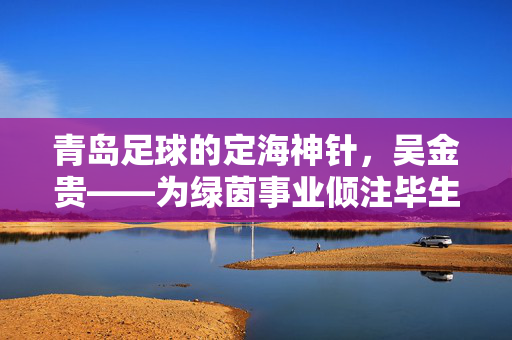 青岛足球的定海神针，吴金贵——为绿茵事业倾注毕生热忱的教练，青岛足球的定海神针，吴金贵——毕生倾注绿茵热忱的教练