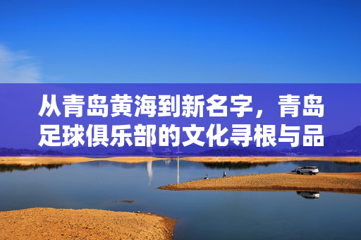 从青岛黄海到新名字，青岛足球俱乐部的文化寻根与品牌新生——海洋风骨里的城市记忆与未来图景，从青岛黄海到新名字，青岛足球俱乐部的文化寻根与品牌新生——海洋风骨里的城市记忆与未来图景