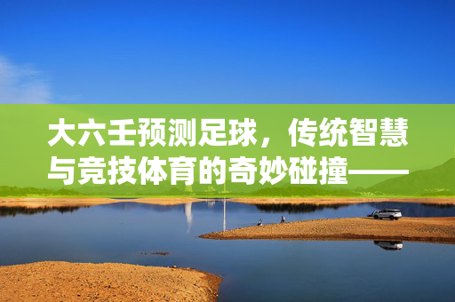 大六壬预测足球，传统智慧与竞技体育的奇妙碰撞——古法占断中的竞技博弈解读，大六壬预测足球，传统智慧与竞技体育的奇妙碰撞——古法占断中的竞技博弈解读