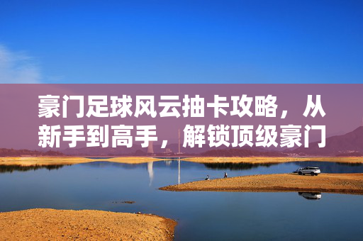 豪门足球风云抽卡攻略，从新手到高手，解锁顶级豪门阵容，豪门足球风云抽卡攻略，从新手到高手，解锁顶级豪门阵容