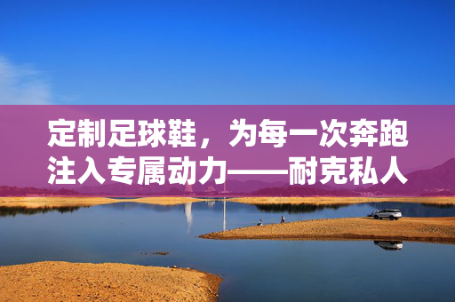 定制足球鞋，为每一次奔跑注入专属动力——耐克私人定制足球鞋解析，定制足球鞋，为每一次奔跑注入专属动力——耐克私人定制足球鞋解析
