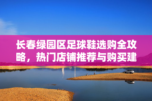长春绿园区足球鞋选购全攻略，热门店铺推荐与购买建议，长春绿园区足球鞋选购全攻略，热门店铺推荐与购买建议