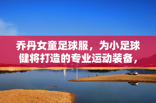 乔丹女童足球服，为小足球健将打造的专业运动装备，乔丹女童足球服，为小足球健将打造的专业运动装备