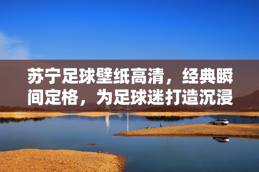苏宁足球壁纸高清，经典瞬间定格，为足球迷打造沉浸式观赛视觉体验，苏宁足球高清壁纸，经典瞬间定格，为足球迷打造沉浸式观赛视觉体验