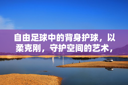 自由足球中的背身护球，以柔克刚，守护空间的艺术，自由足球中的背身护球，以柔克刚，守护空间的艺术