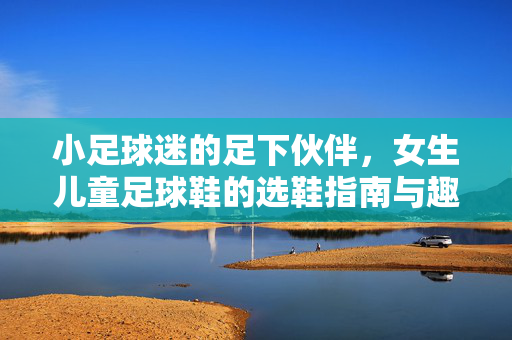 小足球迷的足下伙伴，女生儿童足球鞋的选鞋指南与趣味成长记，小足球迷的足下伙伴，女生儿童足球鞋的选鞋指南与趣味成长记