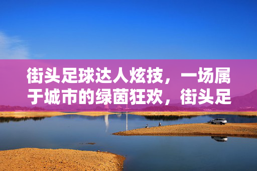 街头足球达人炫技，一场属于城市的绿茵狂欢，街头足球达人炫技，一场属于城市的绿茵狂欢