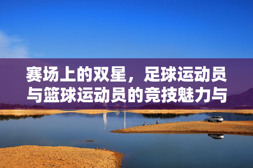 赛场上的双星，足球运动员与篮球运动员的竞技魅力与精神内核，赛场双星，足球运动员与篮球运动员的竞技魅力与精神内核