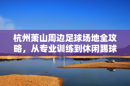 杭州萧山周边足球场地全攻略，从专业训练到休闲踢球，解锁你的绿茵梦想，杭州萧山周边足球场地全攻略，从专业训练到休闲踢球，解锁你的绿茵梦想