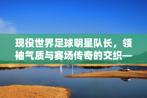 现役世界足球明星队长，领袖气质与赛场传奇的交织——解析赛场核心的领袖风采与团队精神，现役世界足球明星队长，领袖气质与赛场传奇的交织，解析赛场核心的领袖风采与团队精神