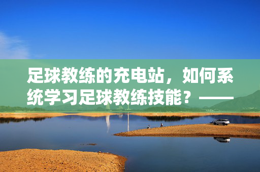 足球教练的充电站，如何系统学习足球教练技能？——足球教练在哪里学球的全解析
