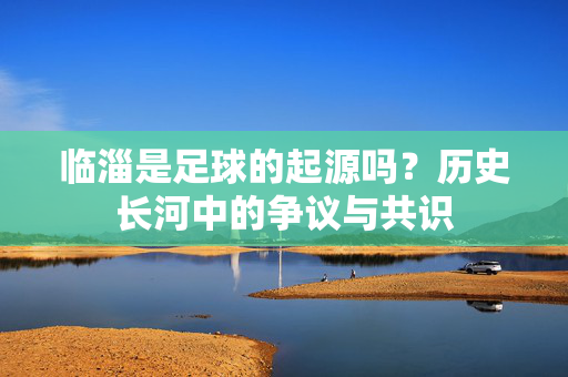 临淄是足球的起源吗？历史长河中的争议与共识