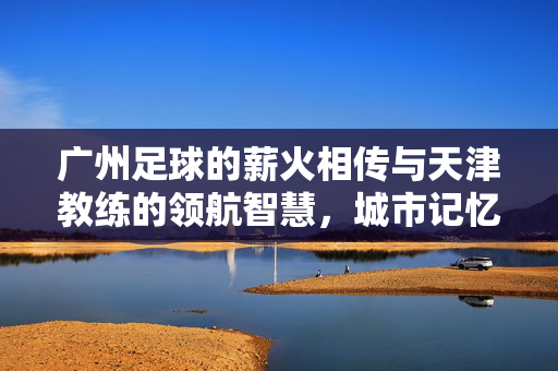 广州足球的薪火相传与天津教练的领航智慧，城市记忆与足球梦想的交汇点，广州足球薪火相传与天津教练领航智慧，城市记忆与足球梦想的交汇点