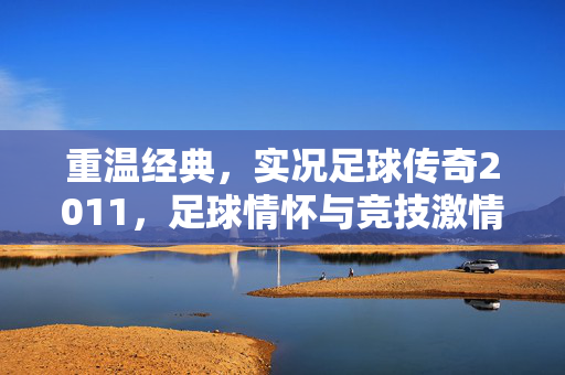 重温经典，实况足球传奇2011，足球情怀与竞技激情的完美交融，重温经典，实况足球传奇2011，足球情怀与竞技激情的完美交融
