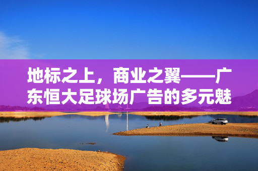 地标之上，商业之翼——广东恒大足球场广告的多元魅力与价值探索