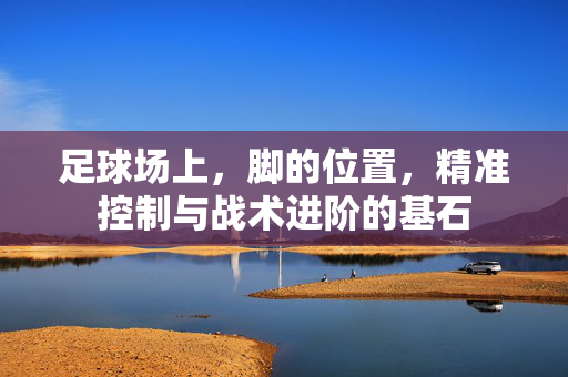 足球场上,脚的位置,精准控制与战术进阶的基石