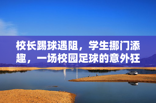 校长踢球遇阻，学生挪门添趣，一场校园足球的意外狂欢，校长踢球遇阻，学生挪门添趣，一场校园足球的意外狂欢