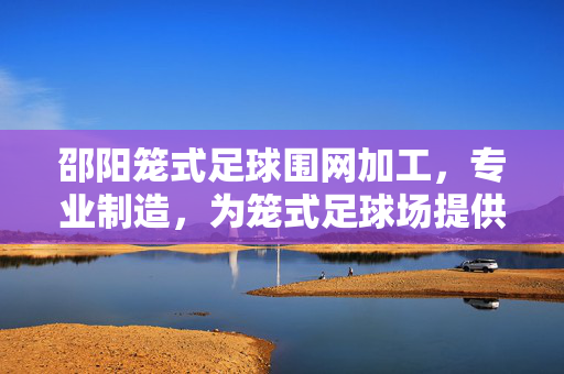 邵阳笼式足球围网加工，专业制造，为笼式足球场提供安全与美观的防护解决方案