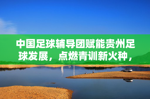 中国足球辅导团赋能贵州足球发展，点燃青训新火种，共绘体育强省蓝图