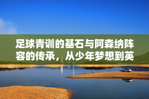 足球青训的基石与阿森纳阵容的传承，从少年梦想到英超强队的蜕变