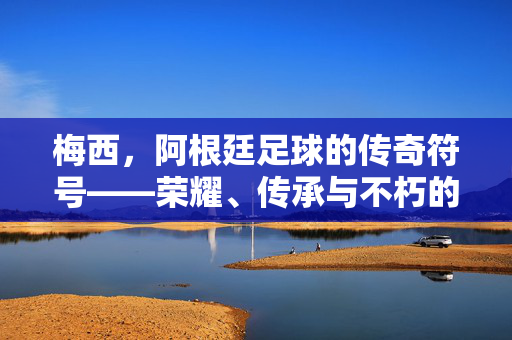 梅西，阿根廷足球的传奇符号——荣耀、传承与不朽的永恒回响