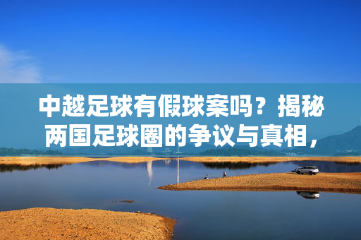中越足球有假球案吗？揭秘两国足球圈的争议与真相，从联赛风波到监管反思