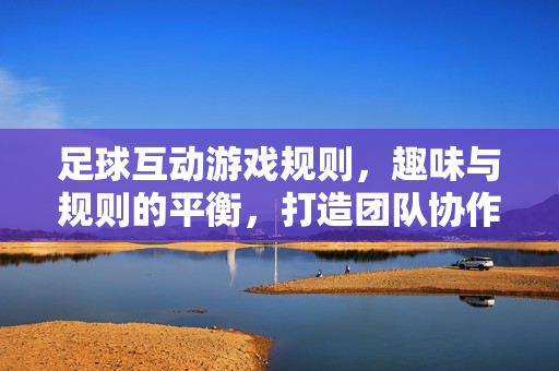 足球互动游戏规则，趣味与规则的平衡，打造团队协作与竞技乐趣的完美体验