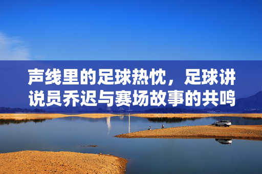 声线里的足球热忱，足球讲说员乔迟与赛场故事的共鸣