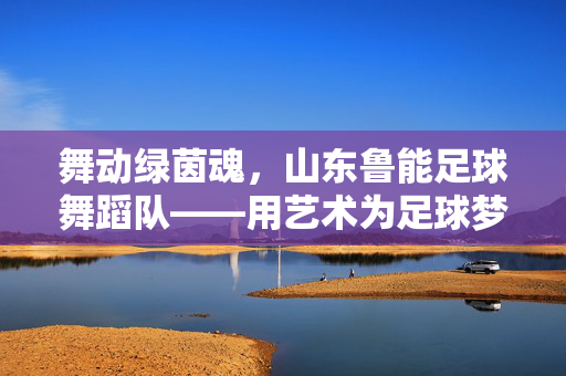 舞动绿茵魂，山东鲁能足球舞蹈队——用艺术为足球梦想加冕的璀璨篇章