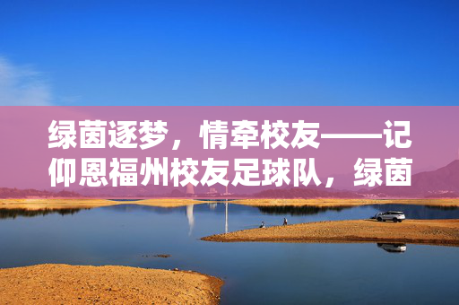 绿茵逐梦，情牵校友——记仰恩福州校友足球队，绿茵逐梦，情牵校友——记仰恩福州校友足球队