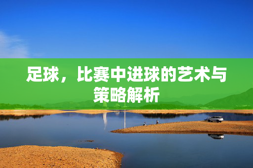 足球，比赛中进球的艺术与策略解析