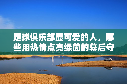 足球俱乐部最可爱的人，那些用热情点亮绿茵的幕后守护者，足球俱乐部最可爱的人，那些用热情点亮绿茵的幕后守护者