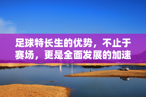 足球特长生的优势，不止于赛场，更是全面发展的加速器