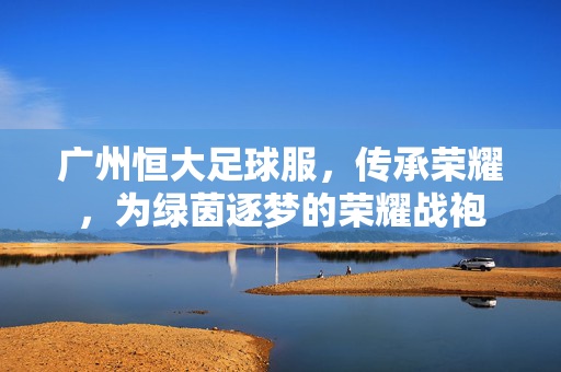 广州恒大足球服，传承荣耀，为绿茵逐梦的荣耀战袍