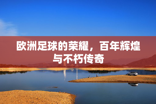 欧洲足球的荣耀，百年辉煌与不朽传奇