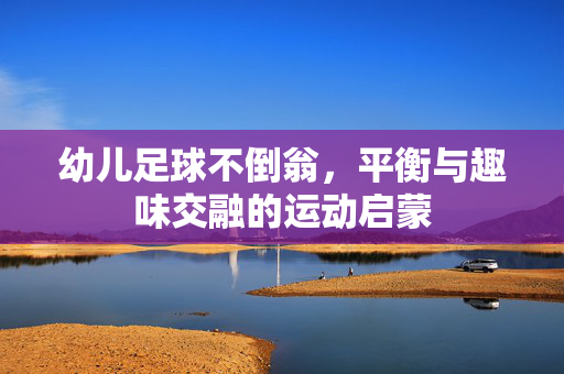幼儿足球不倒翁，平衡与趣味交融的运动启蒙