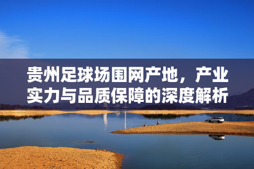 贵州足球场围网产地，产业实力与品质保障的深度解析