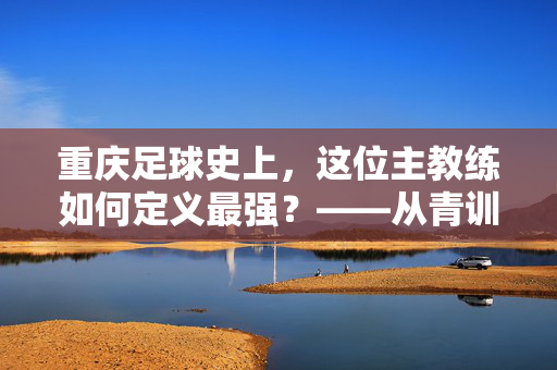 重庆足球史上，这位主教练如何定义最强？——从青训到职业联赛的全方位突破与时代印记