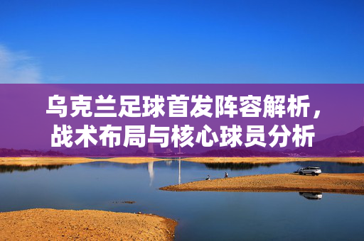乌克兰足球首发阵容解析，战术布局与核心球员分析