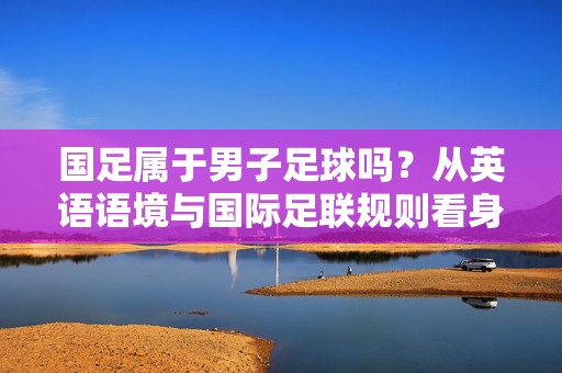 国足属于男子足球吗？从英语语境与国际足联规则看身份界定，国足属于男子足球吗？从英语语境与国际足联规则看身份界定