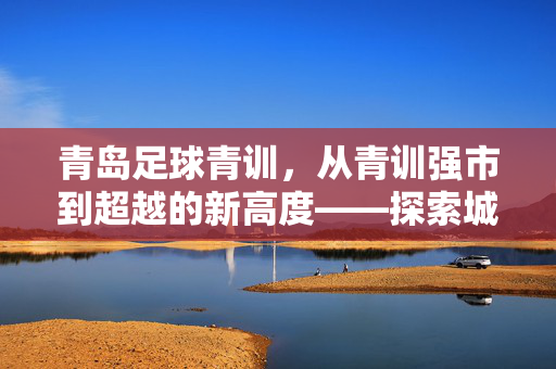 青岛足球青训，从青训强市到超越的新高度——探索城市足球发展的新路径，青岛足球青训，从青训强市到超越的新高度——探索城市足球发展的新路径