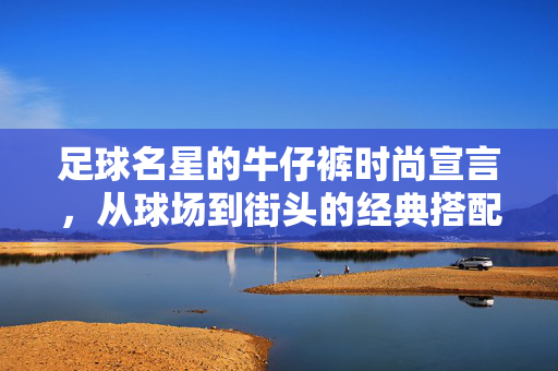 足球名星的牛仔裤时尚宣言，从球场到街头的经典搭配，足球名星的牛仔裤时尚宣言，从球场到街头的经典搭配