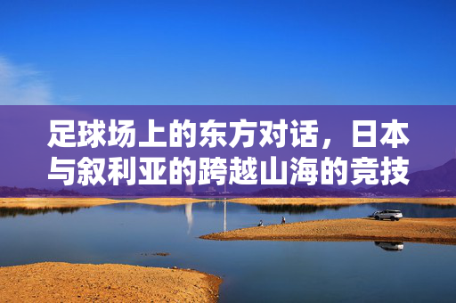 足球场上的东方对话，日本与叙利亚的跨越山海的竞技情缘，足球场上的东方对话，日本与叙利亚的跨越山海竞技情缘