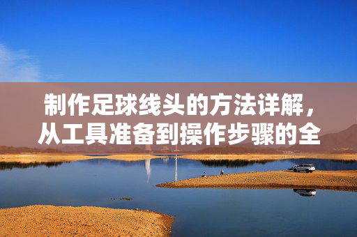 制作足球线头的方法详解，从工具准备到操作步骤的全解析，制作足球线头的方法详解，从工具准备到操作步骤的全解析