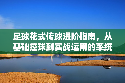 足球花式传球进阶指南，从基础控球到实战运用的系统训练法，足球花式传球进阶指南，从基础控球到实战运用的系统训练法