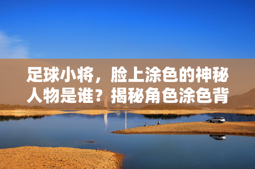 足球小将，脸上涂色的神秘人物是谁？揭秘角色涂色背后的团队精神与象征意义，足球小将，揭秘脸上涂色神秘人物的团队精神与象征意义