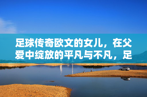 足球传奇欧文的女儿，在父爱中绽放的平凡与不凡，足球传奇欧文的女儿，在父爱中绽放的平凡与不凡