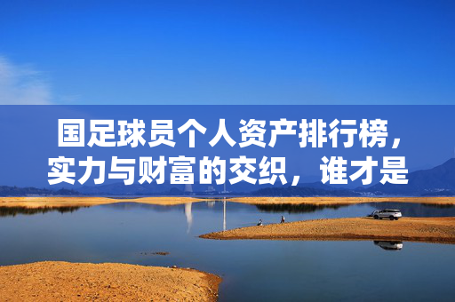 国足球员个人资产排行榜，实力与财富的交织，谁才是真正的金球之星？