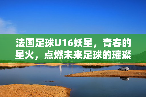 法国足球U16妖星，青春的星火，点燃未来足球的璀璨星河，法国足球U16妖星，青春星火，点燃未来足球的璀璨星河